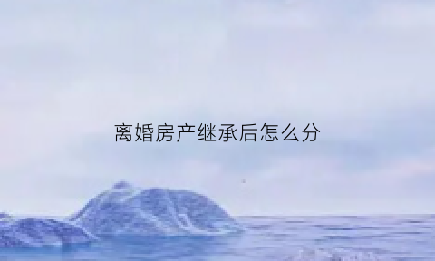 离婚房产继承后怎么分(离婚房产继承顺序)