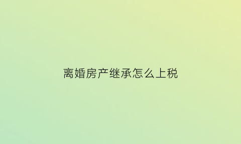 离婚房产继承怎么上税(离婚房产继承顺序)