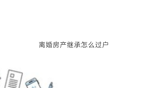 离婚房产继承怎么过户(离婚房产继承权给儿子怎么写)