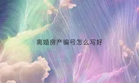 离婚房产编号怎么写好(离婚房产编号怎么写好一点)