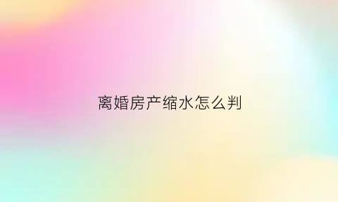 离婚房产缩水怎么判(离婚房产稀释)