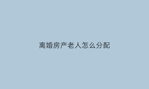 离婚房产老人怎么分配(夫妻离婚老人的房产能分吗)