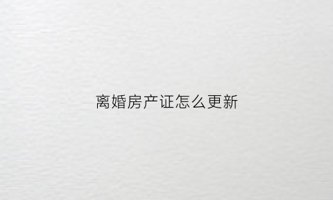 离婚房产证怎么更新(离婚的房产证怎么改名)