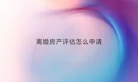 离婚房产评估怎么申请(离婚房产评估申请书)