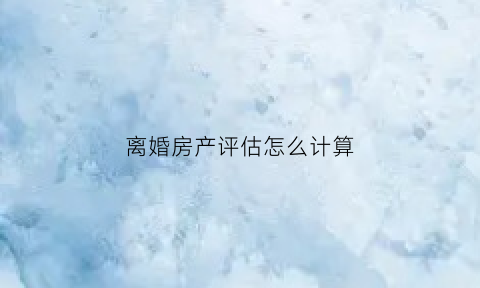 离婚房产评估怎么计算(离婚房产评估需要多长时间)