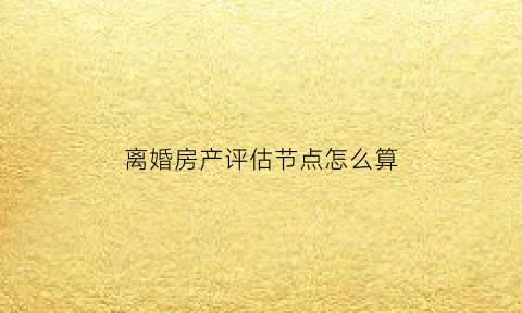 离婚房产评估节点怎么算(离婚房产评估费怎么收取)