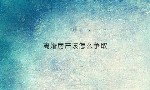 离婚房产该怎么争取(离婚房产处理方法)