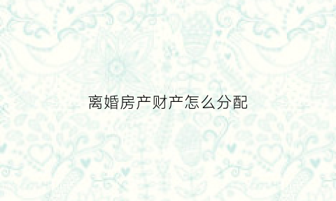 离婚房产财产怎么分配(离婚时房产怎样分割)
