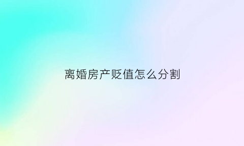 离婚房产贬值怎么分割(离婚房产价值如何估算)