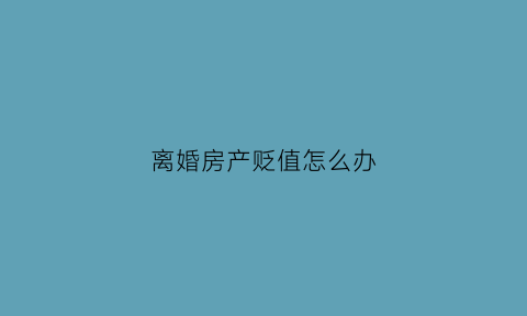 离婚房产贬值怎么办(离婚房子估值)