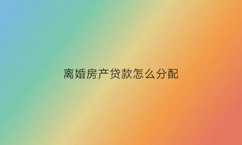 离婚房产贷款怎么分配(离婚贷款房如何分割)