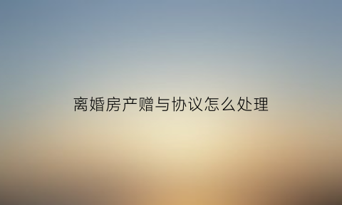 离婚房产赠与协议怎么处理(离婚协议中的房产赠与能不能收回)