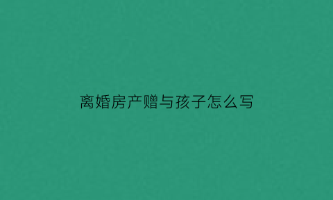 离婚房产赠与孩子怎么写(离婚后房产赠与孩子的协议书怎么写)