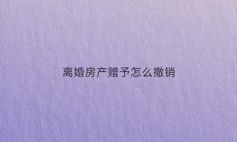 离婚房产赠予怎么撤销(离婚时房产赠与子女能反悔吗)