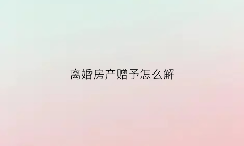 离婚房产赠予怎么解(离婚时房子赠予孩子怎么写具有法律效率)