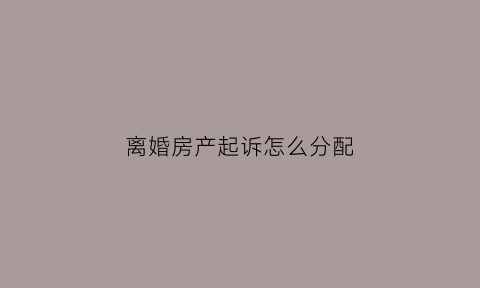 离婚房产起诉怎么分配(离婚房产纠纷起诉流程)