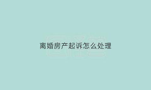 离婚房产起诉怎么处理(离婚诉讼房产)