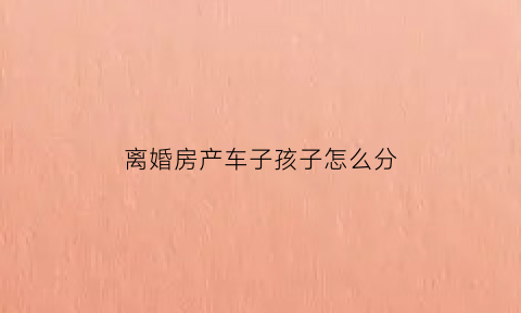 离婚房产车子孩子怎么分(离婚后房产和车怎么分配)