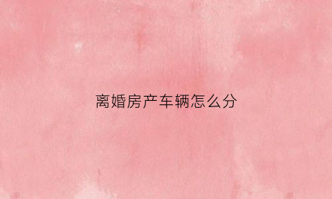 离婚房产车辆怎么分(离婚房子车子女方都要怎么办)