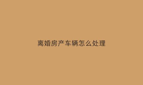 离婚房产车辆怎么处理(夫妻离婚房子车子给女方怎么过户)