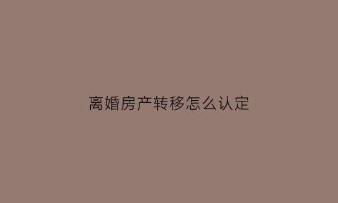 离婚房产转移怎么认定(离婚房子转移到另一方)