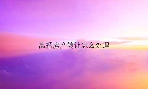 离婚房产转让怎么处理(离婚房产转让怎么处理的)