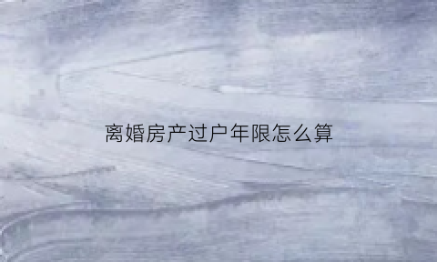 离婚房产过户年限怎么算(离婚房产过户算满两年吗)