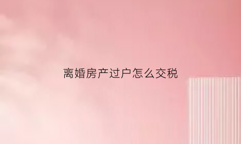 离婚房产过户怎么交税(离婚房产过户收税吗)