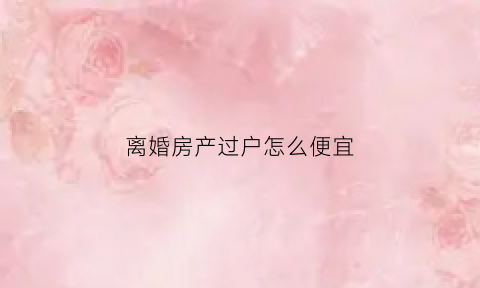 离婚房产过户怎么便宜(离婚房产过户有什么费用)