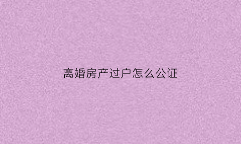 离婚房产过户怎么公证(离婚房产过户程序)
