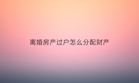 离婚房产过户怎么分配财产(离婚房子过户怎么收费标准)