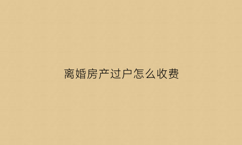 离婚房产过户怎么收费(离婚房产过户费多少钱)