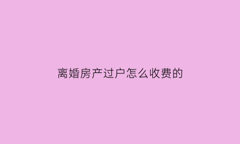 离婚房产过户怎么收费的(离婚房产过户收费标准)