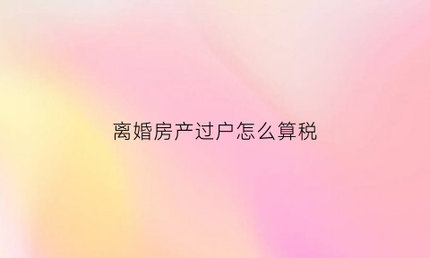 离婚房产过户怎么算税(离婚房产过户税费怎么收)