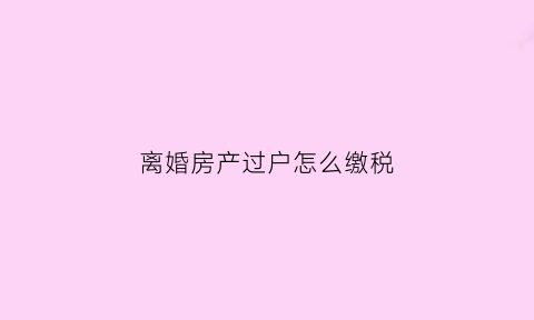 离婚房产过户怎么缴税(离婚房产过户缴税吗)