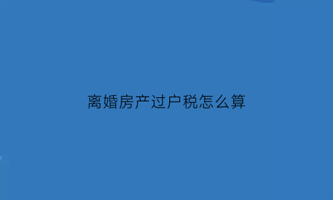 离婚房产过户税怎么算(离婚房产过户税费新规2018)