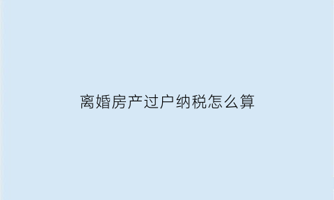 离婚房产过户纳税怎么算(离婚的房屋过户费怎么算)