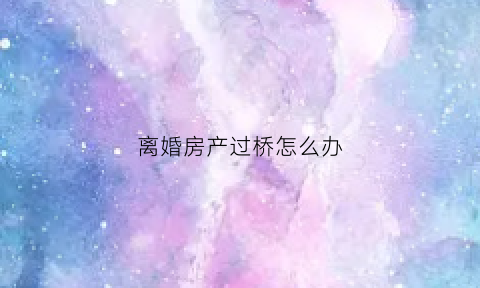 离婚房产过桥怎么办(离婚房子过户怎么收费标准)