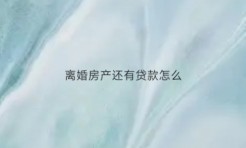离婚房产还有贷款怎么(离婚房产还有贷款怎么过户)