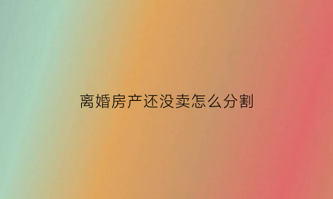 离婚房产还没卖怎么分割(离婚房子还没卖掉怎么处理)