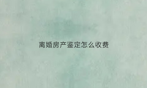 离婚房产鉴定怎么收费(离婚房产鉴定的费用标准)