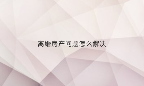 离婚房产问题怎么解决(离婚房产处理方法)
