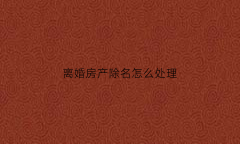 离婚房产除名怎么处理(离婚房产证除名要交什么税)