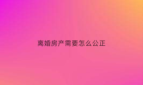 离婚房产需要怎么公正(离婚房产怎么公正过户)