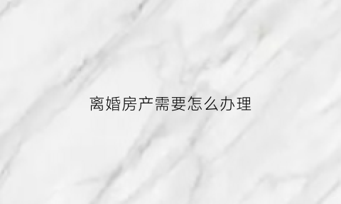 离婚房产需要怎么办理(离婚房产处理方式)
