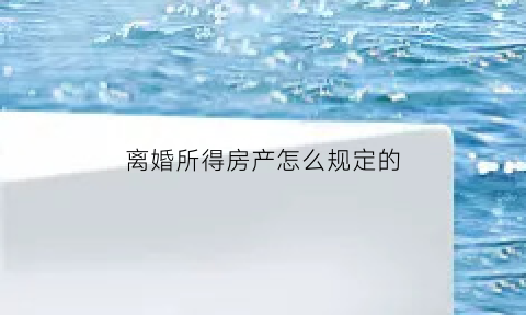 离婚所得房产怎么规定的(离婚房产如何定价)