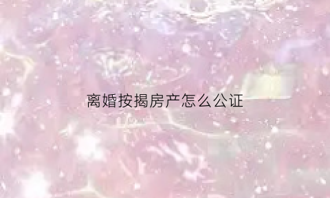 离婚按揭房产怎么公证(离婚按揭房产怎么公证给孩子)