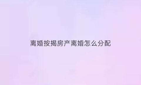 离婚按揭房产离婚怎么分配(离婚按揭房归一方所有怎么做)