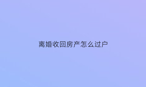 离婚收回房产怎么过户(离婚之后怎么把房子要回来)