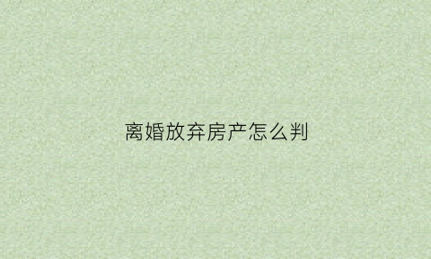 离婚放弃房产怎么判(离婚时放弃房产权怎样写有效)
